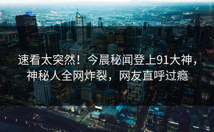 速看太突然！今晨秘闻登上91大神，神秘人全网炸裂，网友直呼过瘾