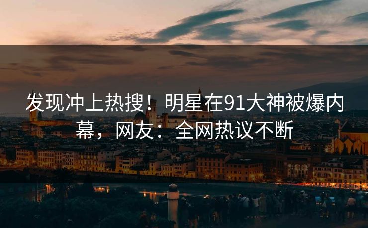 发现冲上热搜！明星在91大神被爆内幕，网友：全网热议不断