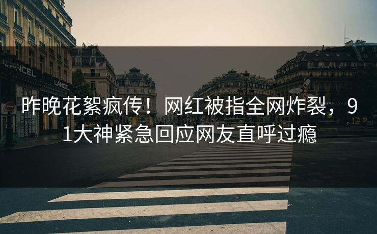 昨晚花絮疯传！网红被指全网炸裂，91大神紧急回应网友直呼过瘾