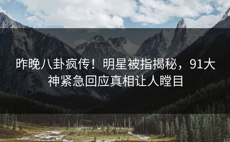 昨晚八卦疯传！明星被指揭秘，91大神紧急回应真相让人瞠目