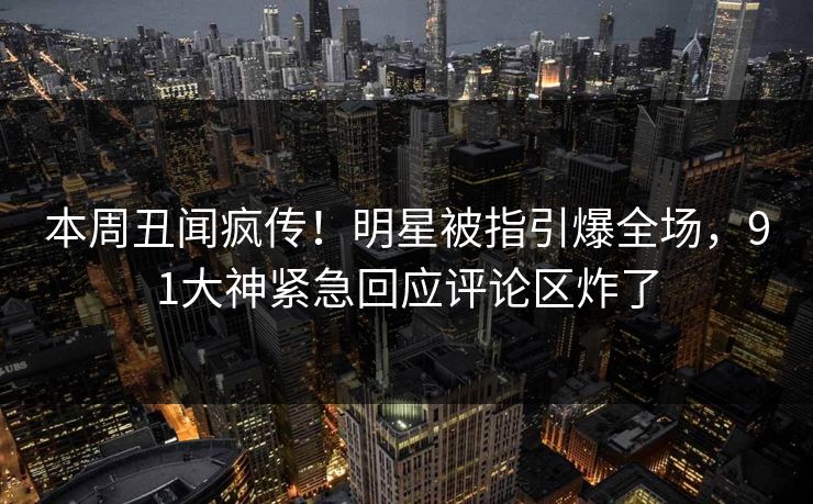 本周丑闻疯传！明星被指引爆全场，91大神紧急回应评论区炸了