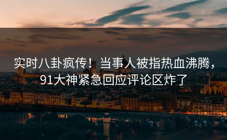 实时八卦疯传！当事人被指热血沸腾，91大神紧急回应评论区炸了