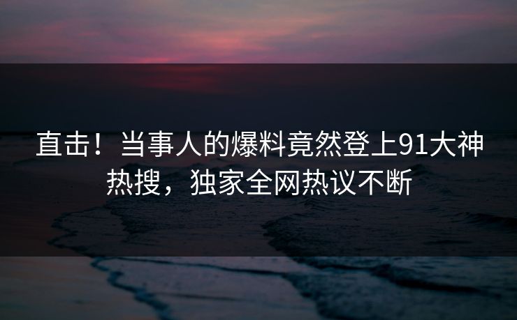 直击！当事人的爆料竟然登上91大神热搜，独家全网热议不断