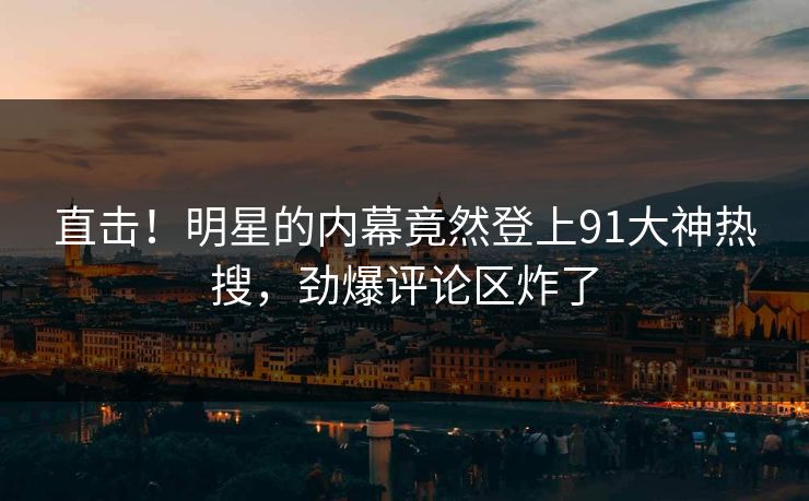 直击！明星的内幕竟然登上91大神热搜，劲爆评论区炸了