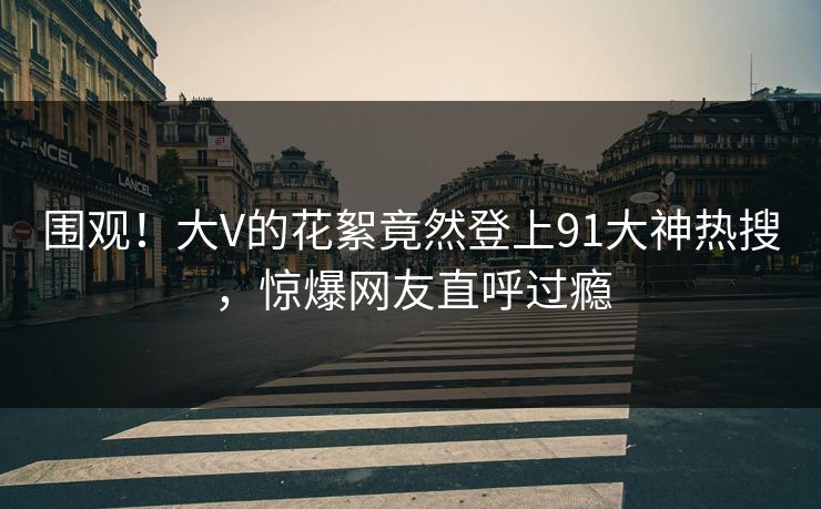 围观！大V的花絮竟然登上91大神热搜，惊爆网友直呼过瘾