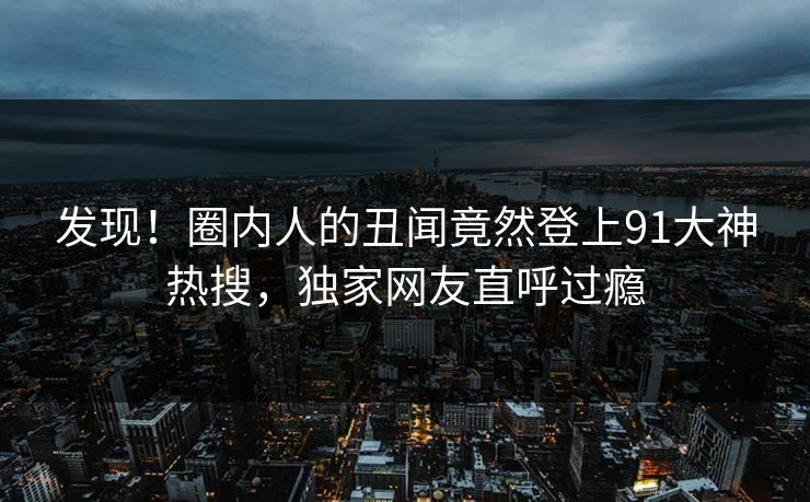 发现！圈内人的丑闻竟然登上91大神热搜，独家网友直呼过瘾