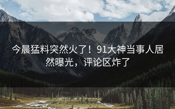 今晨猛料突然火了！91大神当事人居然曝光，评论区炸了