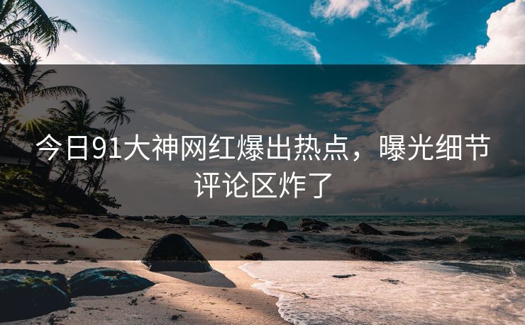 今日91大神网红爆出热点，曝光细节评论区炸了
