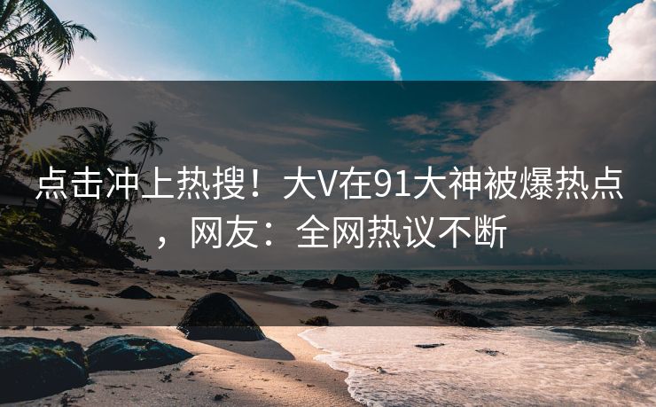 点击冲上热搜！大V在91大神被爆热点，网友：全网热议不断
