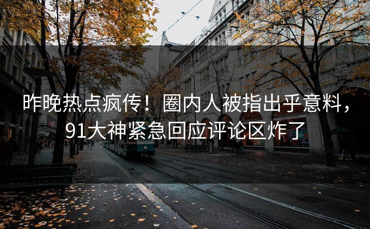 昨晚热点疯传！圈内人被指出乎意料，91大神紧急回应评论区炸了