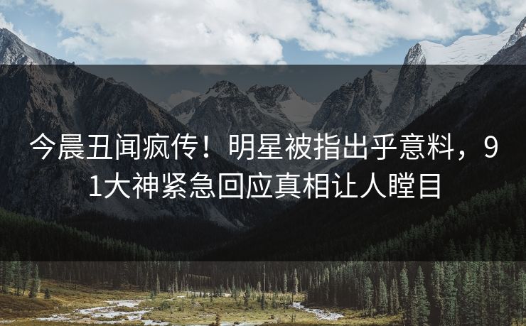 今晨丑闻疯传！明星被指出乎意料，91大神紧急回应真相让人瞠目
