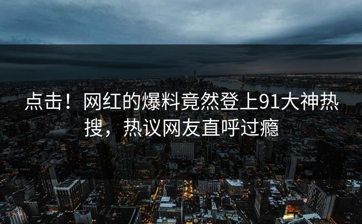点击！网红的爆料竟然登上91大神热搜，热议网友直呼过瘾