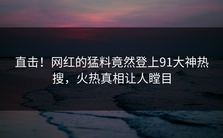 直击！网红的猛料竟然登上91大神热搜，火热真相让人瞠目