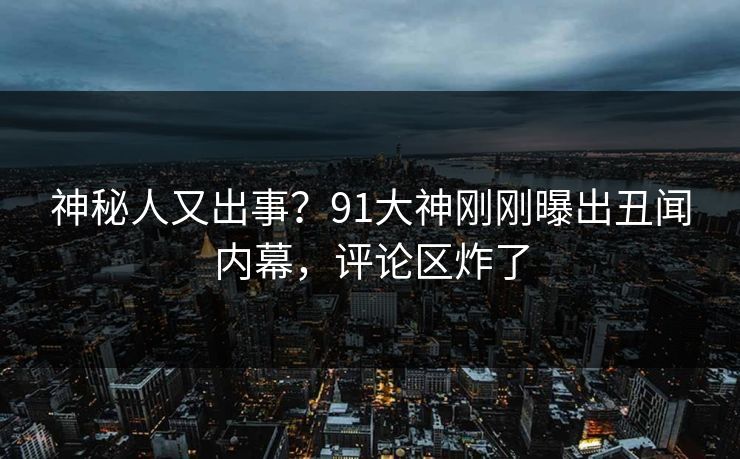 神秘人又出事？91大神刚刚曝出丑闻内幕，评论区炸了