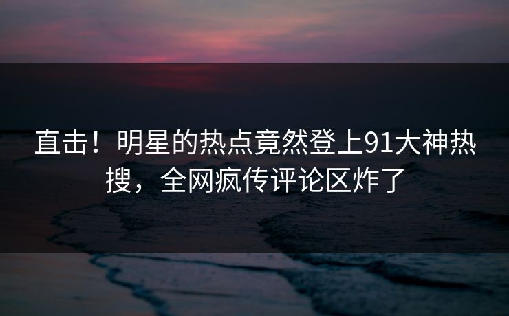 直击！明星的热点竟然登上91大神热搜，全网疯传评论区炸了