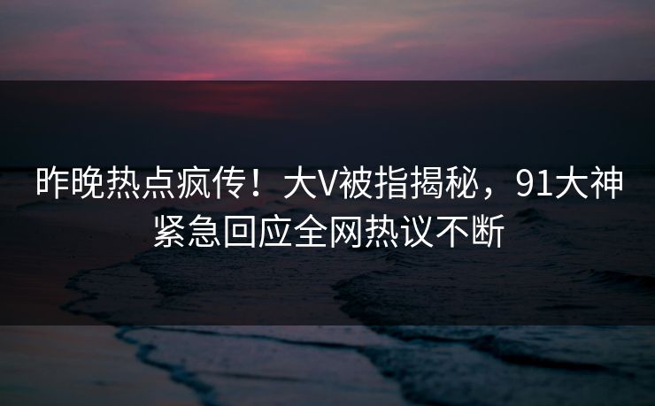 昨晚热点疯传！大V被指揭秘，91大神紧急回应全网热议不断