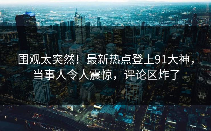 围观太突然！最新热点登上91大神，当事人令人震惊，评论区炸了