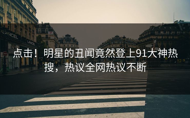 点击！明星的丑闻竟然登上91大神热搜，热议全网热议不断