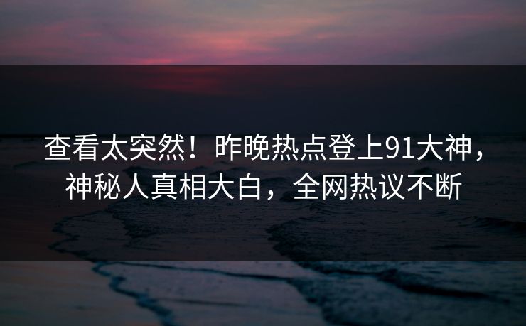 查看太突然！昨晚热点登上91大神，神秘人真相大白，全网热议不断