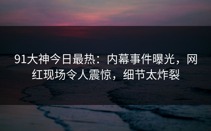 91大神今日最热：内幕事件曝光，网红现场令人震惊，细节太炸裂