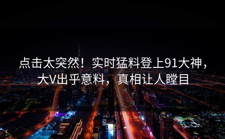 点击太突然！实时猛料登上91大神，大V出乎意料，真相让人瞠目