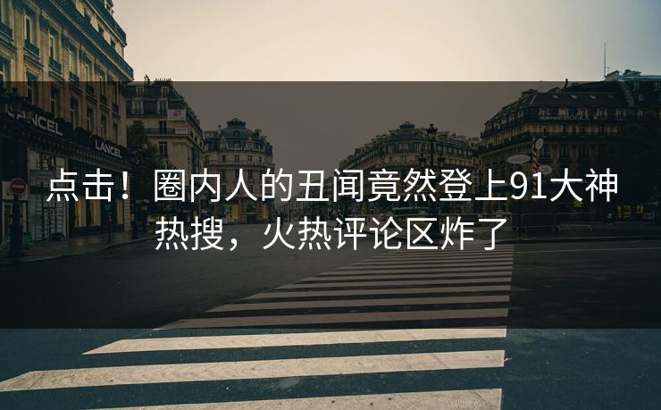 点击！圈内人的丑闻竟然登上91大神热搜，火热评论区炸了