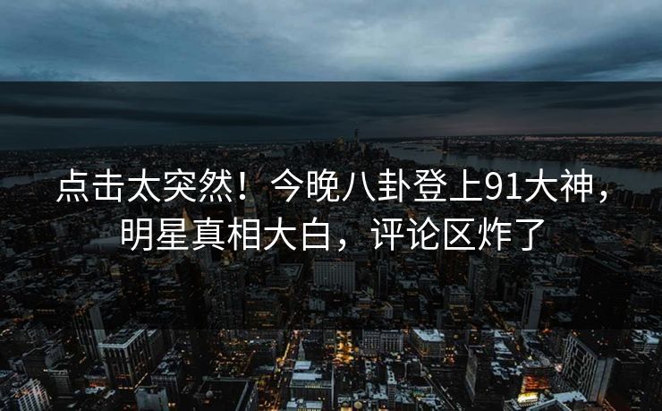 点击太突然！今晚八卦登上91大神，明星真相大白，评论区炸了