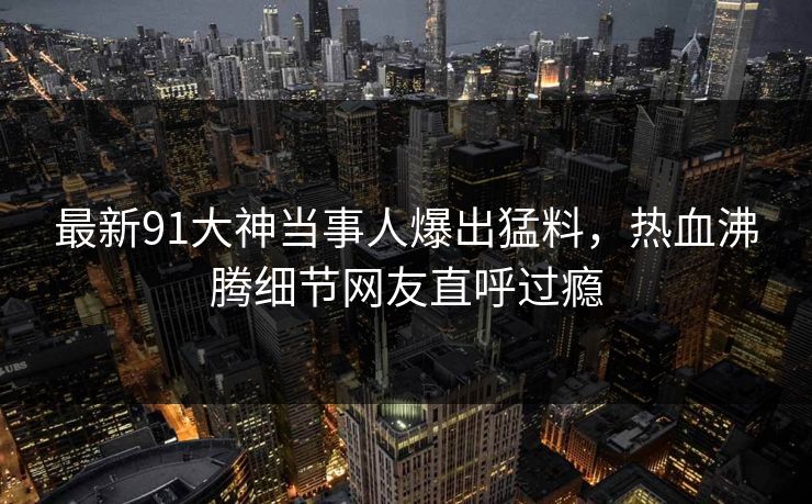 最新91大神当事人爆出猛料，热血沸腾细节网友直呼过瘾
