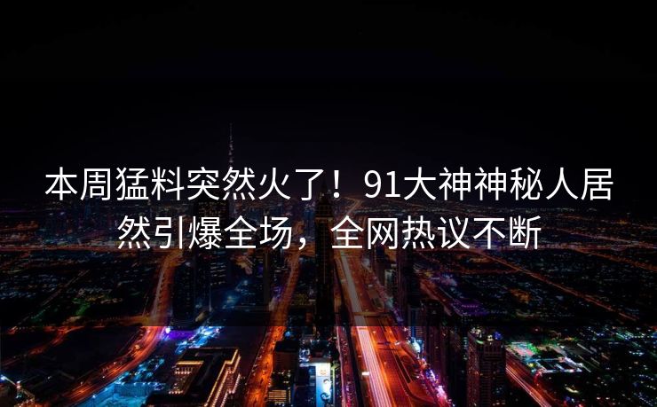 本周猛料突然火了！91大神神秘人居然引爆全场，全网热议不断