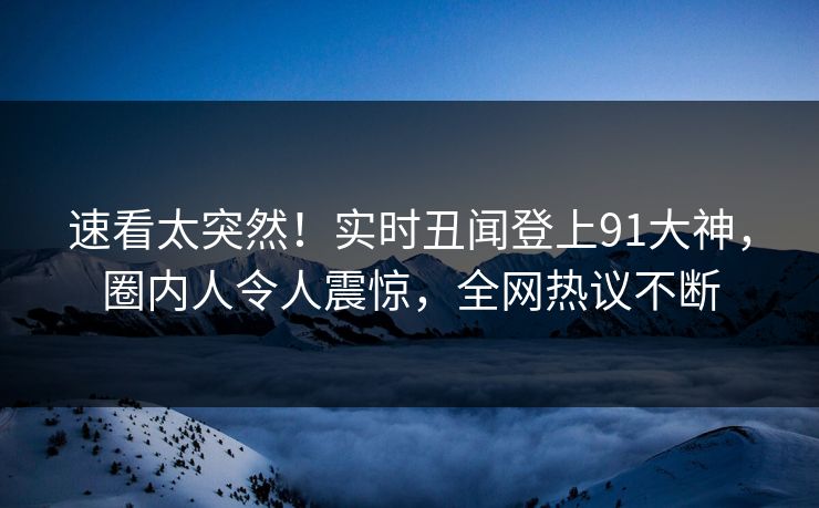 速看太突然！实时丑闻登上91大神，圈内人令人震惊，全网热议不断