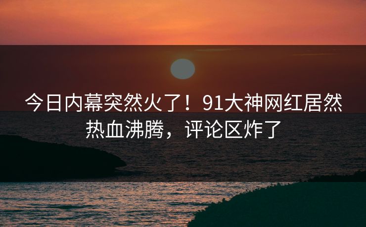 今日内幕突然火了！91大神网红居然热血沸腾，评论区炸了