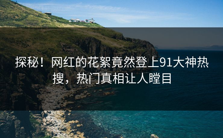 探秘！网红的花絮竟然登上91大神热搜，热门真相让人瞠目