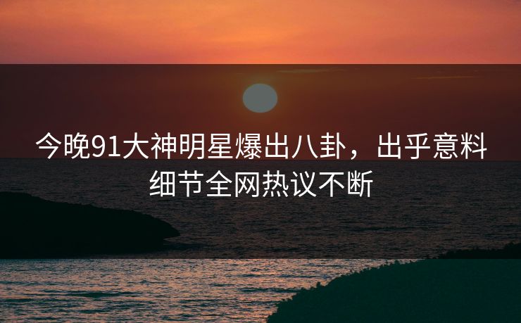 今晚91大神明星爆出八卦，出乎意料细节全网热议不断