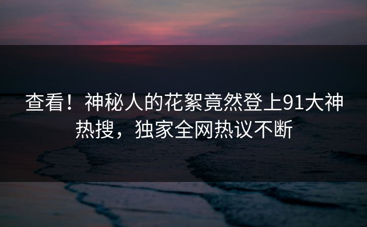 查看！神秘人的花絮竟然登上91大神热搜，独家全网热议不断