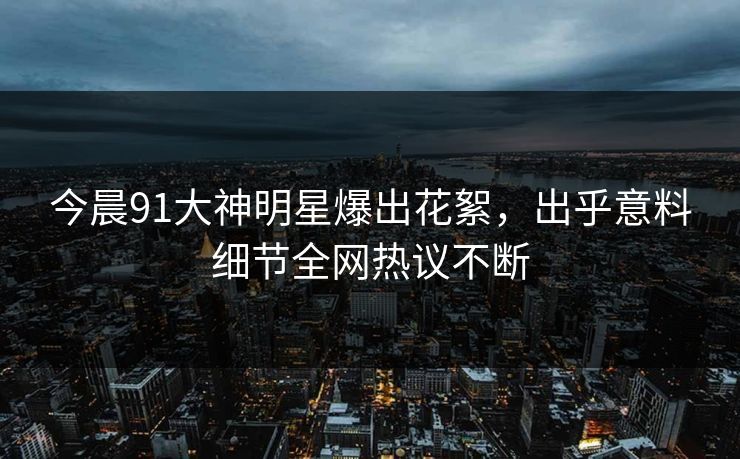 今晨91大神明星爆出花絮，出乎意料细节全网热议不断