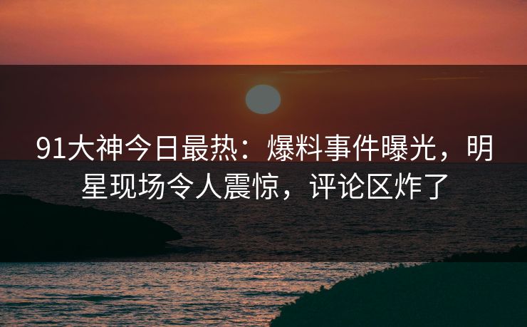 91大神今日最热：爆料事件曝光，明星现场令人震惊，评论区炸了