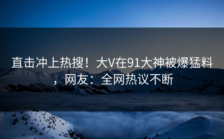 直击冲上热搜！大V在91大神被爆猛料，网友：全网热议不断