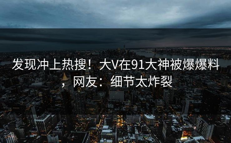 发现冲上热搜！大V在91大神被爆爆料，网友：细节太炸裂