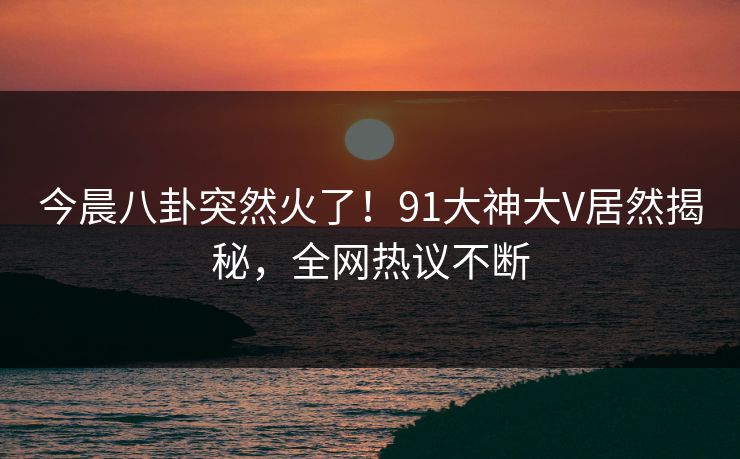 今晨八卦突然火了！91大神大V居然揭秘，全网热议不断