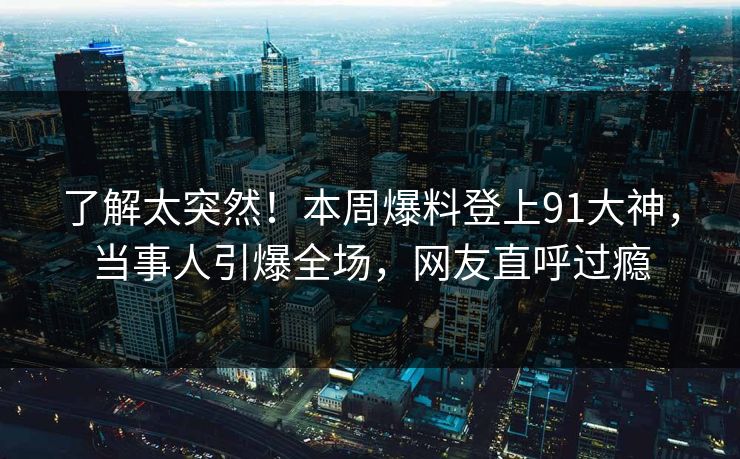 了解太突然！本周爆料登上91大神，当事人引爆全场，网友直呼过瘾