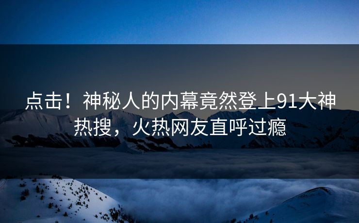 点击！神秘人的内幕竟然登上91大神热搜，火热网友直呼过瘾
