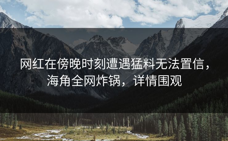 网红在傍晚时刻遭遇猛料无法置信，海角全网炸锅，详情围观