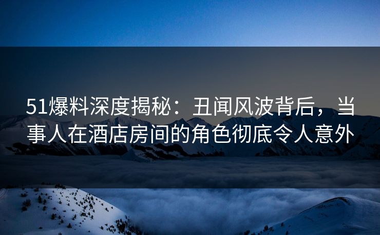 51爆料深度揭秘：丑闻风波背后，当事人在酒店房间的角色彻底令人意外