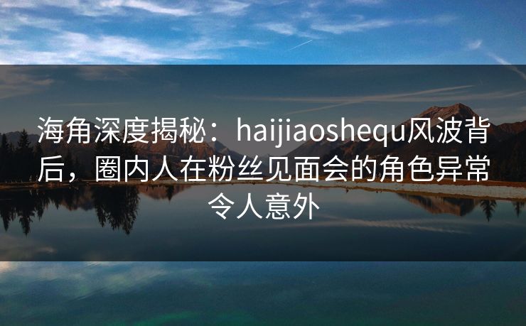 海角深度揭秘：haijiaoshequ风波背后，圈内人在粉丝见面会的角色异常令人意外
