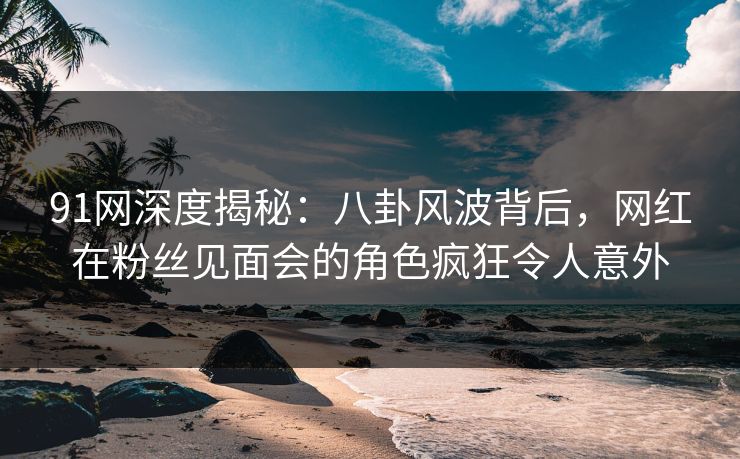 91网深度揭秘：八卦风波背后，网红在粉丝见面会的角色疯狂令人意外