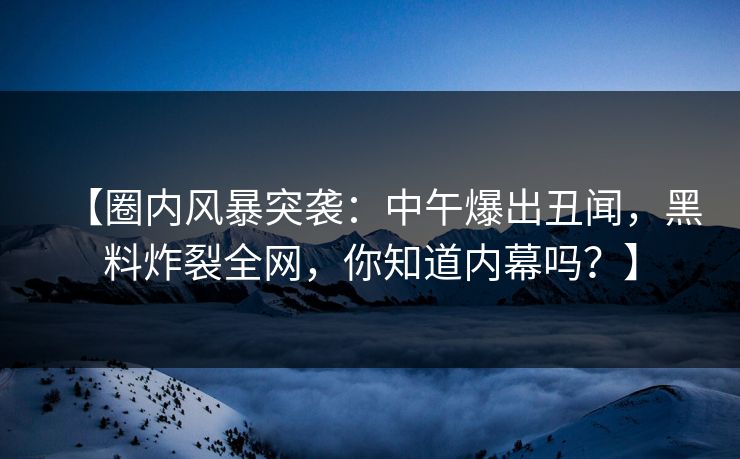 【圈内风暴突袭：中午爆出丑闻，黑料炸裂全网，你知道内幕吗？】