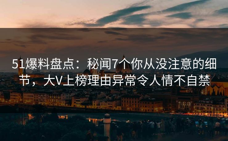 51爆料盘点：秘闻7个你从没注意的细节，大V上榜理由异常令人情不自禁
