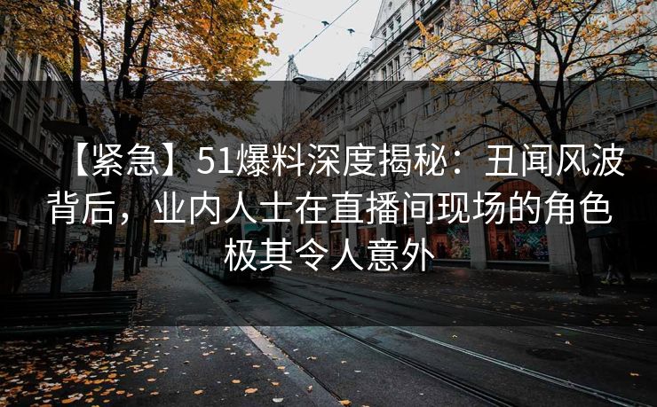 【紧急】51爆料深度揭秘：丑闻风波背后，业内人士在直播间现场的角色极其令人意外