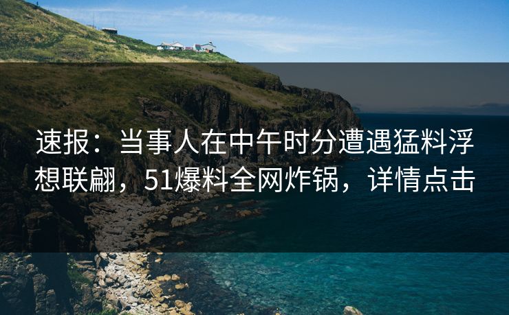 速报：当事人在中午时分遭遇猛料浮想联翩，51爆料全网炸锅，详情点击