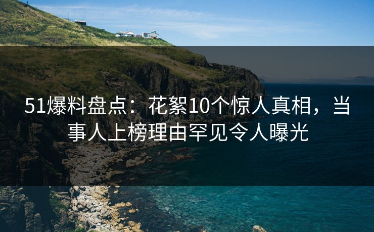 51爆料盘点：花絮10个惊人真相，当事人上榜理由罕见令人曝光
